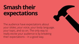 Smashtheir
expectations
The audience have expectations about
your slides, your voice, your body language,
your topic, and so on. The only way to
really excite your audience is by breaking
their expectations – in a good way.
 