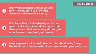 1
2
3
Keep it personal - don’t tell jokes for the sake of being funny.
The whole point is to be natural and connect with your audience.
Study your audience and get on their
level. A funny story to the wrong
audience will only make you cry.
HOW TO DO IT
Get the audience to laugh early on in the
speech to let them know that they can relax.
Then you keep their interest by throwing in
some humor throughout your speech.
 