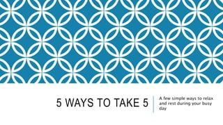 5 WAYS TO TAKE 5
A few simple ways to relax
and rest during your busy
day
 