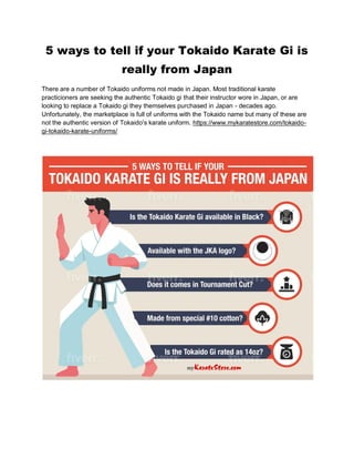 5 ways to tell if your Tokaido Karate Gi is
really from Japan
There are a number of Tokaido uniforms not made in Japan. Most traditional karate
practicioners are seeking the authentic Tokaido gi that their instructor wore in Japan, or are
looking to replace a Tokaido gi they themselves purchased in Japan - decades ago.
Unfortunately, the marketplace is full of uniforms with the Tokaido name but many of these are
not the authentic version of Tokaido's karate uniform. https://www.mykaratestore.com/tokaido-
gi-tokaido-karate-uniforms/
 