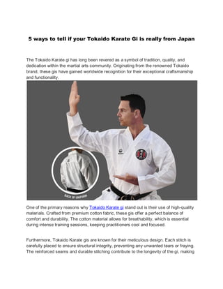 5 ways to tell if your Tokaido Karate Gi is really from Japan
The Tokaido Karate gi has long been revered as a symbol of tradition, quality, and
dedication within the martial arts community. Originating from the renowned Tokaido
brand, these gis have gained worldwide recognition for their exceptional craftsmanship
and functionality.
One of the primary reasons why Tokaido Karate gi stand out is their use of high-quality
materials. Crafted from premium cotton fabric, these gis offer a perfect balance of
comfort and durability. The cotton material allows for breathability, which is essential
during intense training sessions, keeping practitioners cool and focused.
Furthermore, Tokaido Karate gis are known for their meticulous design. Each stitch is
carefully placed to ensure structural integrity, preventing any unwanted tears or fraying.
The reinforced seams and durable stitching contribute to the longevity of the gi, making
 