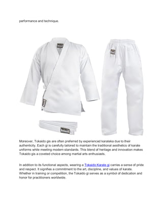performance and technique.
Moreover, Tokaido gis are often preferred by experienced karateka due to their
authenticity. Each gi is carefully tailored to maintain the traditional aesthetics of karate
uniforms while meeting modern standards. This blend of heritage and innovation makes
Tokaido gis a coveted choice among martial arts enthusiasts.
In addition to its functional aspects, wearing a Tokaido Karate gi carries a sense of pride
and respect. It signifies a commitment to the art, discipline, and values of karate.
Whether in training or competition, the Tokaido gi serves as a symbol of dedication and
honor for practitioners worldwide.
 