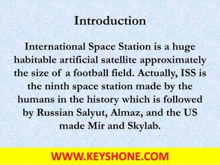 Introduction
International Space Station is a huge
habitable artificial satellite approximately
the size of a football field. Actually, ISS is
the ninth space station made by the
humans in the history which is followed
by Russian Salyut, Almaz, and the US
made Mir and Skylab.
WWW.KEYSHONE.COM
 