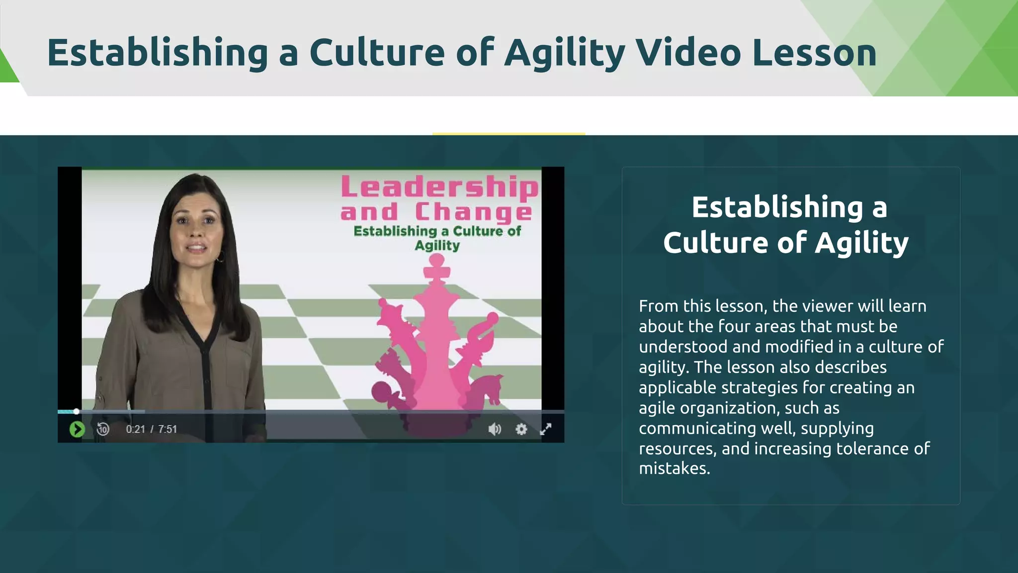 Establishing a Culture of Agility Video Lesson
From this lesson, the viewer will learn
about the four areas that must be
understood and modified in a culture of
agility. The lesson also describes
applicable strategies for creating an
agile organization, such as
communicating well, supplying
resources, and increasing tolerance of
mistakes.
Establishing a
Culture of Agility
 