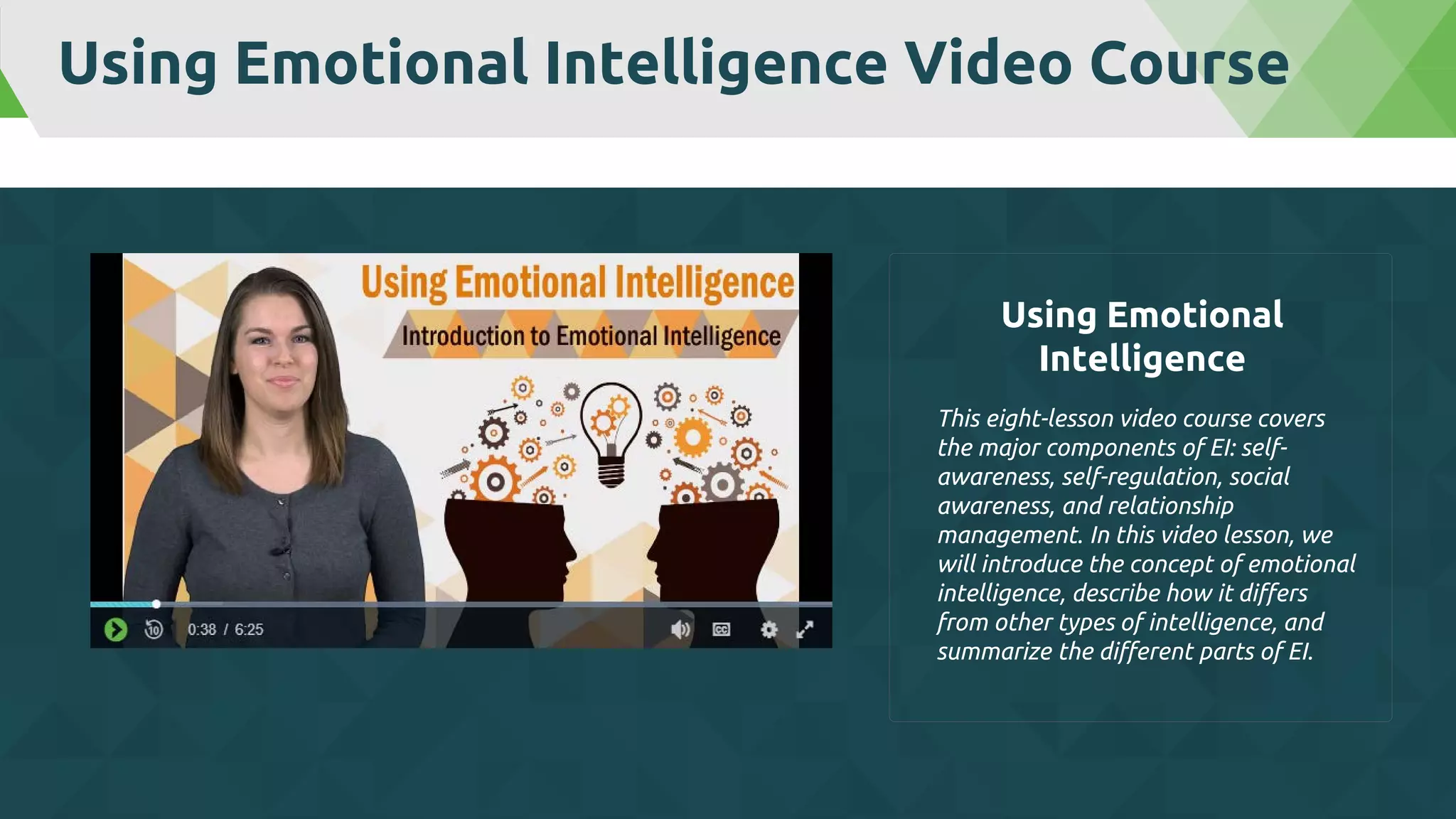 Using Emotional Intelligence Video Course
This eight-lesson video course covers
the major components of EI: self-
awareness, self-regulation, social
awareness, and relationship
management. In this video lesson, we
will introduce the concept of emotional
intelligence, describe how it differs
from other types of intelligence, and
summarize the different parts of EI.
Using Emotional
Intelligence
 