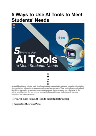 5 Ways to Use AI Tools to Meet
Students’ Needs
S
H
A
R
E
Artificial Intelligence (AI) has made significant strides in various fields, including education. AI tools have
the potential to revolutionize the way students learn and teachers teach. These tools offer personalized and
data-driven approaches to education, ensuring that students’ diverse needs are met effectively. In this
article, we will explore five key ways AI tools can be harnessed to meet student’s needs in a more
customized and engaging manner.
Here are 5 ways to use AI tools to meet students’ needs:
1. Personalized Learning Paths
 