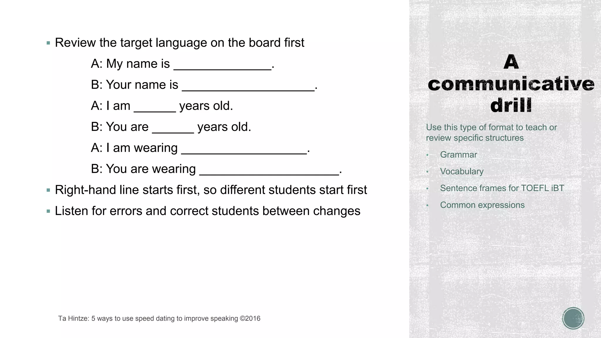  Review the target language on the board first
A: My name is ______________.
B: Your name is ___________________.
A: I am ______ years old.
B: You are ______ years old.
A: I am wearing __________________.
B: You are wearing ____________________.
 Right-hand line starts first, so different students start first
 Listen for errors and correct students between changes
Use this type of format to teach or
review specific structures
• Grammar
• Vocabulary
• Sentence frames for TOEFL iBT
• Common expressions
Ta Hintze: 5 ways to use speed dating to improve speaking ©2016
 