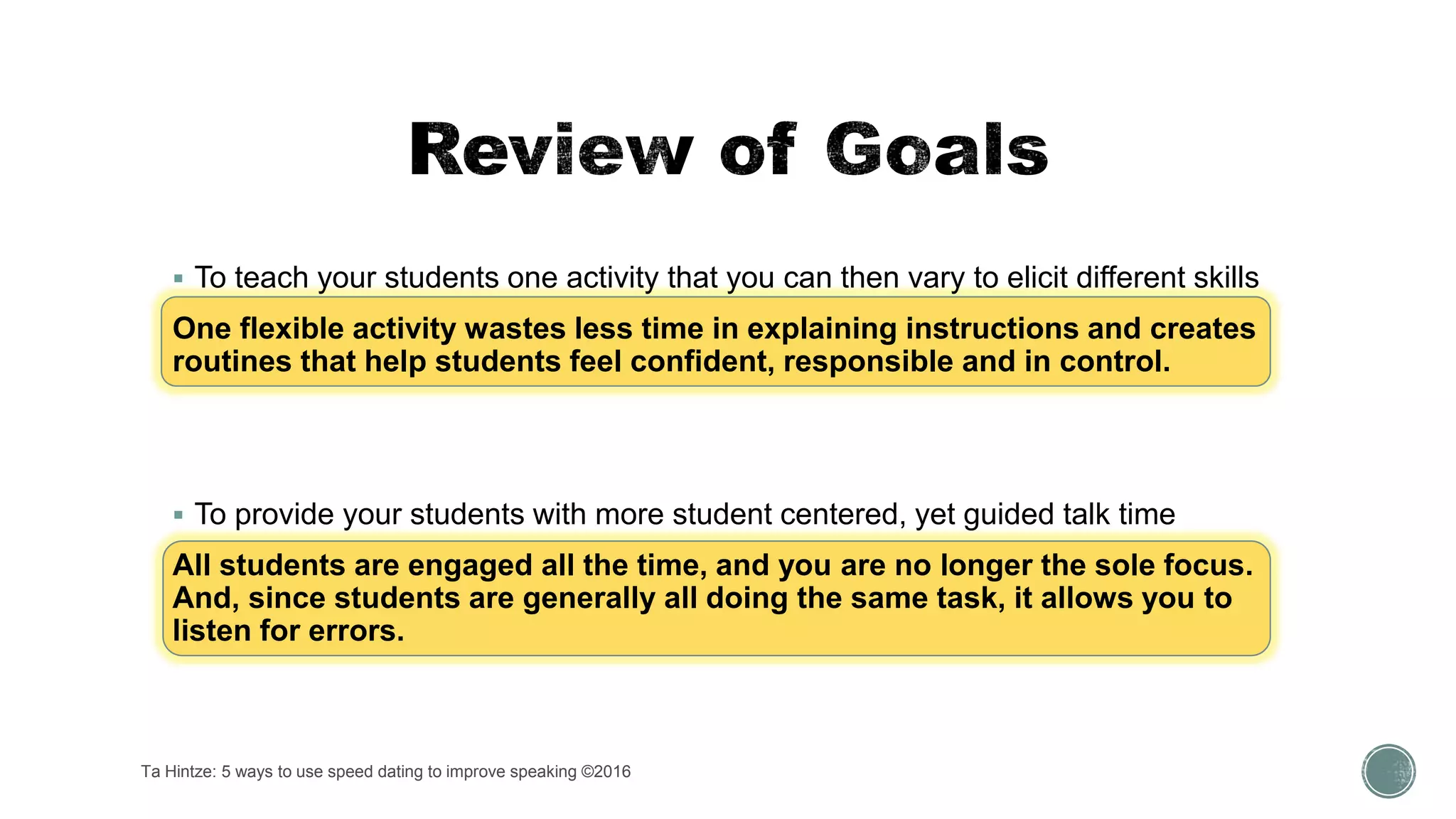 Ta Hintze: 5 ways to use speed dating to improve speaking ©2016
 To teach your students one activity that you can then vary to elicit different skills
One flexible activity wastes less time in explaining instructions and creates
routines that help students feel confident, responsible and in control.
 To provide your students with more student centered, yet guided talk time
All students are engaged all the time, and you are no longer the sole focus.
And, since students are generally all doing the same task, it allows you to
listen for errors.
 
