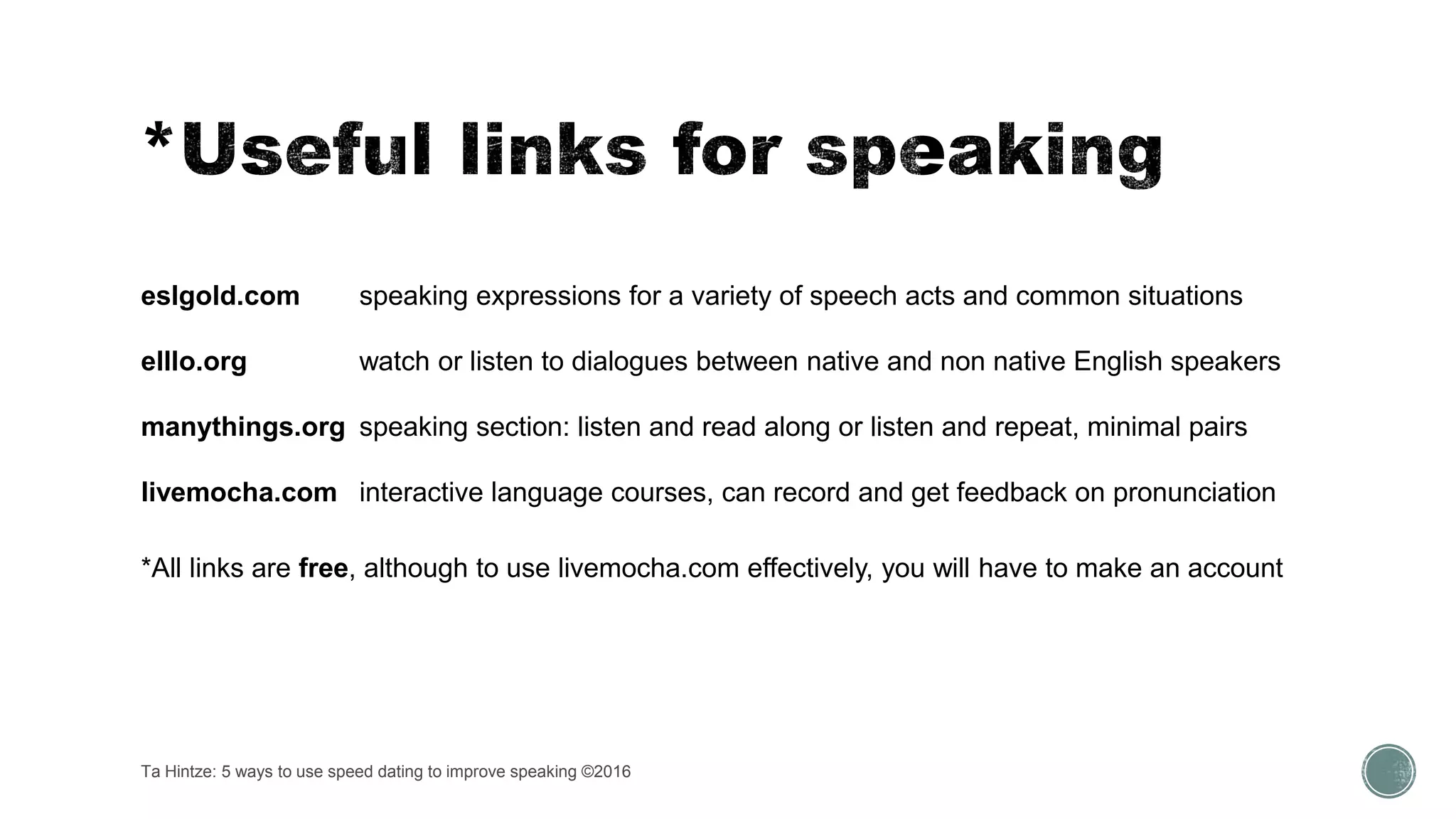 Ta Hintze: 5 ways to use speed dating to improve speaking ©2016
eslgold.com speaking expressions for a variety of speech acts and common situations
elllo.org watch or listen to dialogues between native and non native English speakers
manythings.org speaking section: listen and read along or listen and repeat, minimal pairs
livemocha.com interactive language courses, can record and get feedback on pronunciation
*All links are free, although to use livemocha.com effectively, you will have to make an account
 