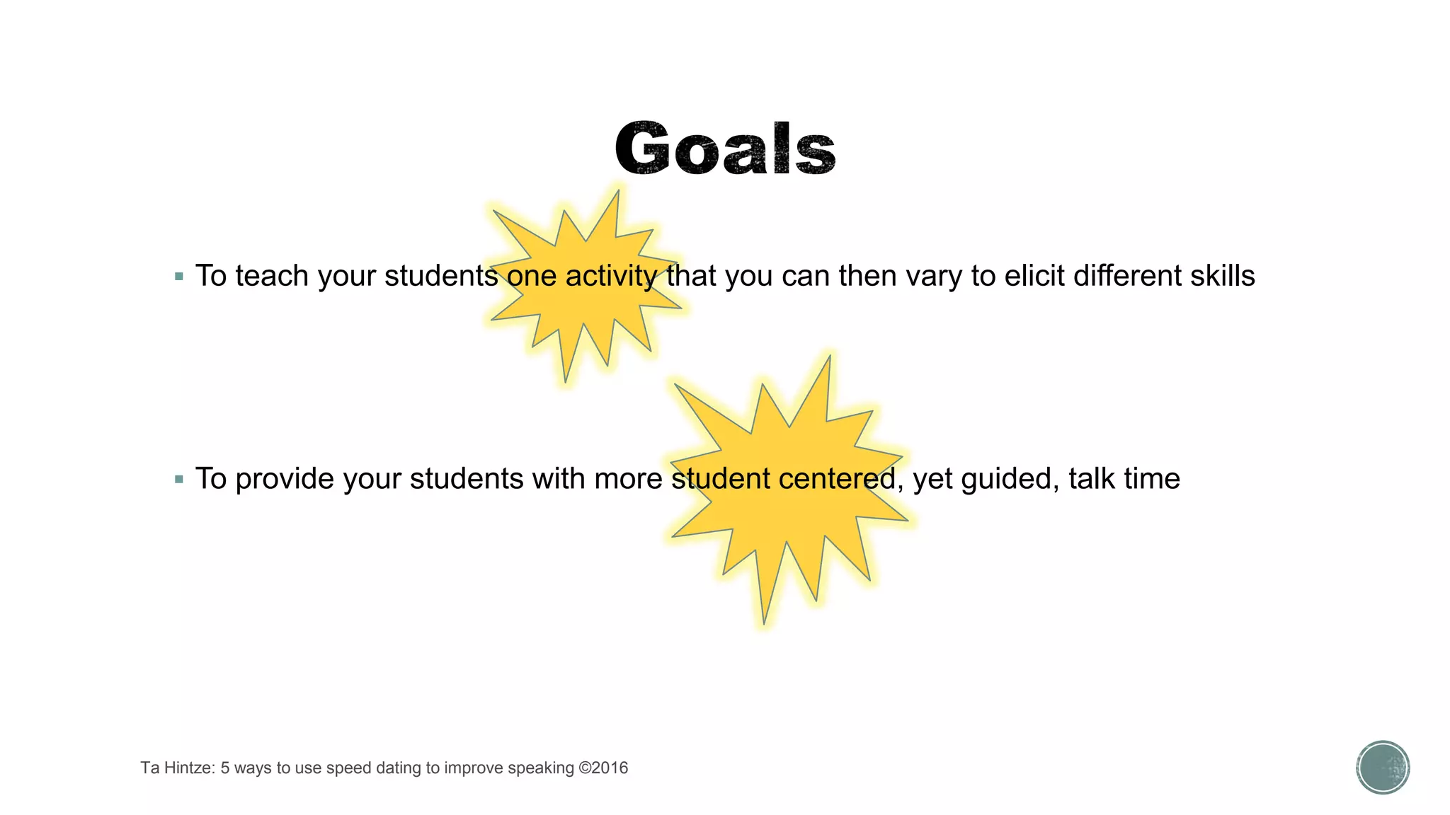 Ta Hintze: 5 ways to use speed dating to improve speaking ©2016
 To teach your students one activity that you can then vary to elicit different skills
 To provide your students with more student centered, yet guided, talk time
 