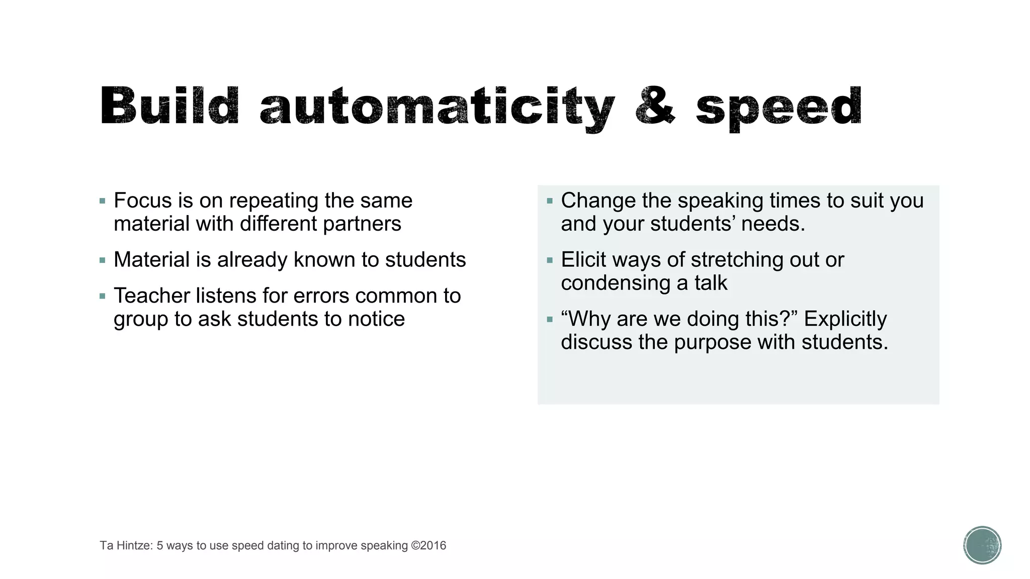  Focus is on repeating the same
material with different partners
 Material is already known to students
 Teacher listens for errors common to
group to ask students to notice
 Change the speaking times to suit you
and your students’ needs.
 Elicit ways of stretching out or
condensing a talk
 “Why are we doing this?” Explicitly
discuss the purpose with students.
Ta Hintze: 5 ways to use speed dating to improve speaking ©2016
 