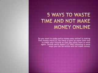  5 Ways to waste time and NOT make money online Do you want to make extra money easy online? Is making that money worth it? You have to give up some time now to make your fortune so that you never have to work again. Sounds awful doesn’t it? Well following is some ways you can be online and not make money.  