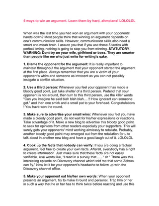 5 ways to win an argument. Learn them by hard, ahmoians! LOLOLOL


When was the last time you had won an argument with your opponents'
hands down? Most people think that winning an argument depends on
one's communication skills. However, communication skills also need a
smart and mean brain. I assure you that if you use these 5 tactics with
perfect timing, nothing is going to stop you from winning. STATUTORY
WARNING: Dont try on your wife, girlfriend or boss. They are smarter
than people like me who just write for writing's sake.

1. Blame the opponent for the argument: It is really important to
maintain throughout the argument that your opponent started the argument
at the first place. Always remember that you are a victim of your
opponent's whim and someone as innocent as you can not possibly
instigate a conflict situation.

2. Use a third person: Whenever you feel your opponent has made a
bloody good point, just take shelter of a third person. Pretend that your
opponent is not around, then turn to this third person, use the killer words
"Can you imagine he said blah blah blah.... !! How ignorant can someone
get." and then one smirk and a small pat to your forehead. Congratulations
! You have won the round.

3. Make sure to advertise your small wins: Whenever you feel you have
made a bloody good point, do not wait for his/her expressions or reactions.
Take advantage of it. Make a new blog to advertise this bloody good point
to seek for opinions from other readers especially your supporters. This will
surely gets your opponents' mind working aimlessly to retaliate. Probably,
another bloody good point may emerged out from the retaliation for u to
talk about in another new blog and have a good laugh out of it. LOLOLOL

4. Cook up the facts that nobody can verify: If you are doing a factual
argument, feel free to create your own facts. Afterall, everybody has a right
to create information. Just make sure that these facts are not easily
varifiable. Use words like, "I read in a survey that ..... " or " There was this
interesting episode on Discovery channel which told me that some Zebras
can fly." Now let it be your opponent's headache to follow up with the
Discovery channel office.

5. Make your opponent eat his/her own words: When your opponent
presents an argument, try to make it round and personal. Trap him or her
in such a way that he or her has to think twice before reacting and use this
 