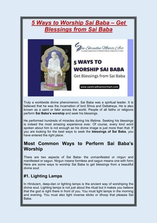 5 Ways to Worship Sai Baba – Get
Blessings from Sai Baba
Truly a worldwide divine phenomenon, Sai Baba was a spiritual leader. It is
believed that he was the incarnation of lord Shiva and Dattatreya. He is also
known as a saint or fakir across the world. People of all faiths or religions
perform Sai Baba’s worship and seek his blessings.
He performed hundreds of miracles during his lifetime. Seeking his blessings
is indeed the most amazing experience ever. Of course, every kind word
spoken about him is not enough as his divine image is just more than that. If
you are looking for the best ways to seek the blessings of Sai Baba, you
have entered the right place.
Most Common Ways to Perform Sai Baba’s
Worship
There are two aspects of Sai Baba- the unmanifested or nirgun and
manifested or sagun. Nirgun means formless and sagun means one with form.
Here are some ways to worship Sai Baba to get blessings from a beautiful
divine soul:
#1. Lighting Lamps
In Hinduism, deep-dan or lighting lamps is the ancient way of worshiping the
divine soul. Lighting lamps is not just about the ritual but it makes you believe
that the god is right there in front of you. You must light lamps in the morning
and evening. You must also light incense sticks or dhoop that pleases Sai
Baba.
 