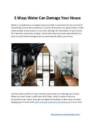 5 Ways Water Can Damage Your House
Water is considered as a magical resource which is necessary for the survival of
everything around. But sometimes, it can be destructive to a great extent. Under
unfavourable circumstances, it can even damage the foundation of your house.
So it becomes necessary to keep a check and make necessary amendments on
time to stop further damage that can permanently affect your home.
we have discussed the 5 most common ways water can damage your house.
Make sure your home is safe from all of these. And if in spite of all your
precautions your house does get managed by flooding or other ways of water
looging, get in touch with ​water damage restoration professionals​ in your area.
​http://www.servicemasterbyar.com/
 