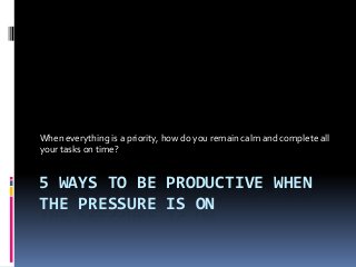 5 WAYS TO BE PRODUCTIVE WHEN
THE PRESSURE IS ON
When everything is a priority, how do you remain calm and complete all
your tasks on time?
 