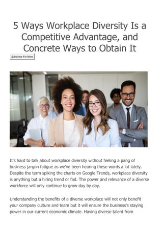 5 Ways Workplace Diversity Is a
Competitive Advantage, and
Concrete Ways to Obtain It
Subscribe For More
It's hard to talk about workplace diversity without feeling a pang of
business jargon fatigue as we've been hearing these words a lot lately.
Despite the term spiking the charts on Google Trends, workplace diversity
is anything but a hiring trend or fad. The power and relevance of a diverse
workforce will only continue to grow day by day.
Understanding the benefits of a diverse workplace will not only benefit
your company culture and team but it will ensure the business's staying
power in our current economic climate. Having diverse talent from
 
