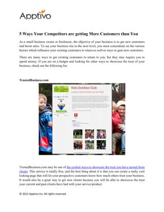 5 Ways Your Competitors are getting More Customers than You
As a small business owner or freelancer, the objective of your business is to get new customers
and boost sales. To see your business rise to the next level, you must concentrate on the various
factors which influence your existing customers to return as well as ways to gain new customers.

There are many ways to get existing customers to return to you, but they may require you to
spend money. If you are on a budget and looking for other ways to showcase the trust of your
business, check out the following list.



TrustedBusiness.com




TrustedBusiness.com may be one of the coolest ways to showcase the trust you have earned from
clients. This service is totally free, and the best thing about it is that you can create a really cool
looking page that will let your prospective customers know how much others trust your business.
It would also be a great way to get new clients because you will be able to showca se the trust
your current and past clients have had with your service/product.


© 2011 Apptivo Inc. All rights reserved.
 