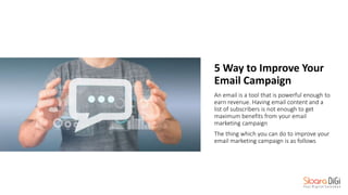 5 Way to Improve Your
Email Campaign
An email is a tool that is powerful enough to
earn revenue. Having email content and a
list of subscribers is not enough to get
maximum benefits from your email
marketing campaign
The thing which you can do to improve your
email marketing campaign is as follows
 