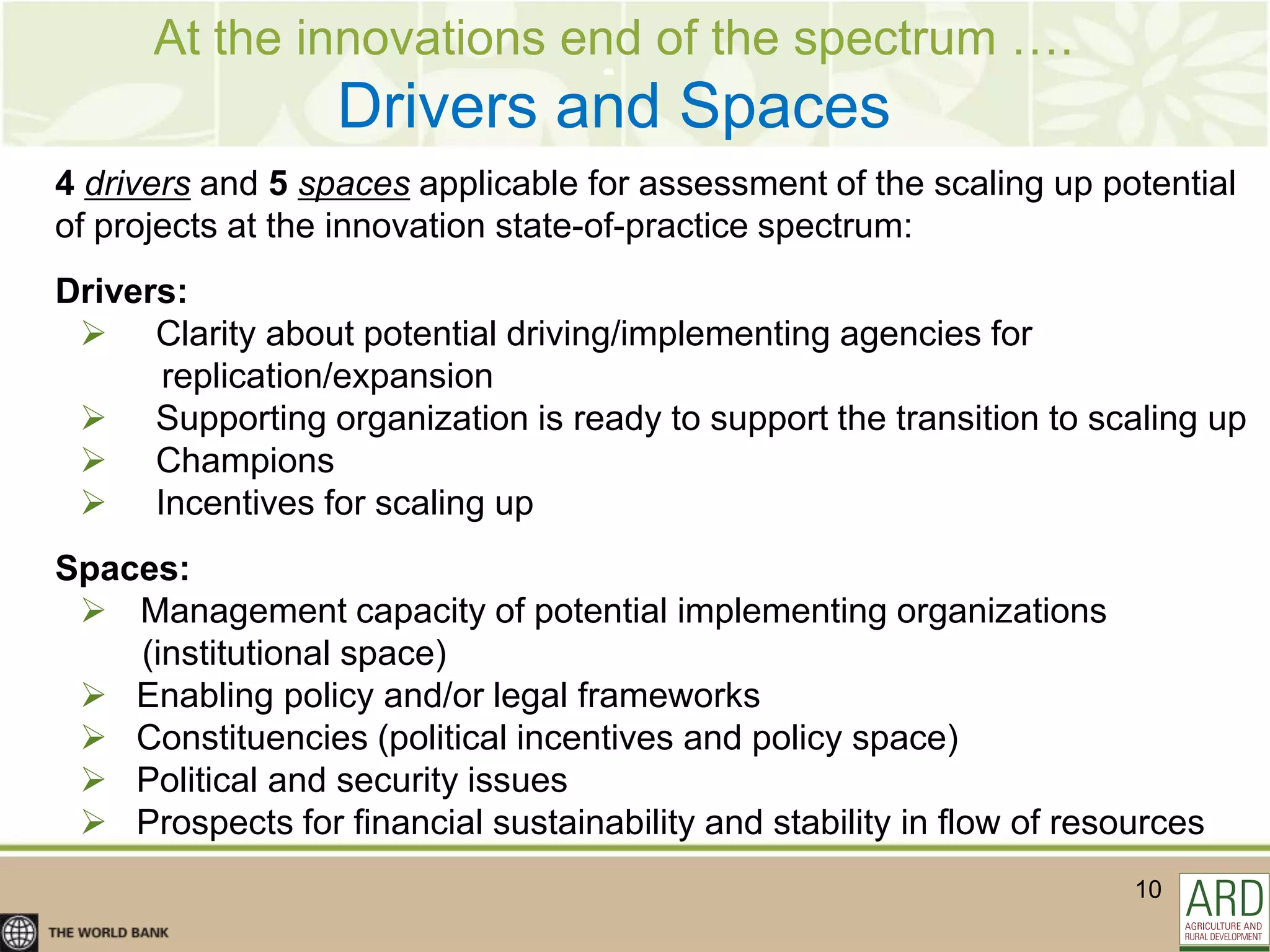 At the innovations end of the spectrum ….
                  Drivers and Spaces
4 drivers and 5 spaces applicable for assessment of the scaling up potential
of projects at the innovation state-of-practice spectrum:
Drivers:
  Clarity about potential driving/implementing agencies for
      replication/expansion
  Supporting organization is ready to support the transition to scaling up
  Champions
  Incentives for scaling up
Spaces:
  Management capacity of potential implementing organizations
    (institutional space)
  Enabling policy and/or legal frameworks
  Constituencies (political incentives and policy space)
  Political and security issues
  Prospects for financial sustainability and stability in flow of resources
                                                                       10
 