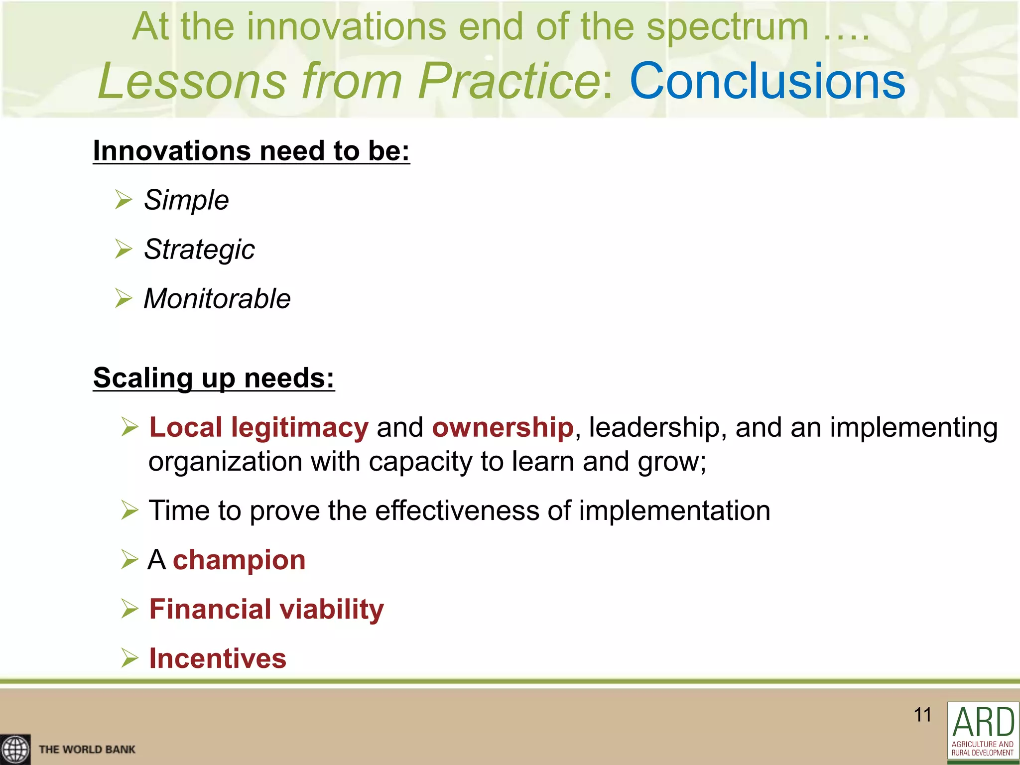 At the innovations end of the spectrum ….
Lessons from Practice: Conclusions
Innovations need to be:
  Simple
  Strategic
  Monitorable

Scaling up needs:
  Local legitimacy and ownership, leadership, and an implementing
   organization with capacity to learn and grow;
  Time to prove the effectiveness of implementation
  A champion
  Financial viability
  Incentives
                                                           11
 
