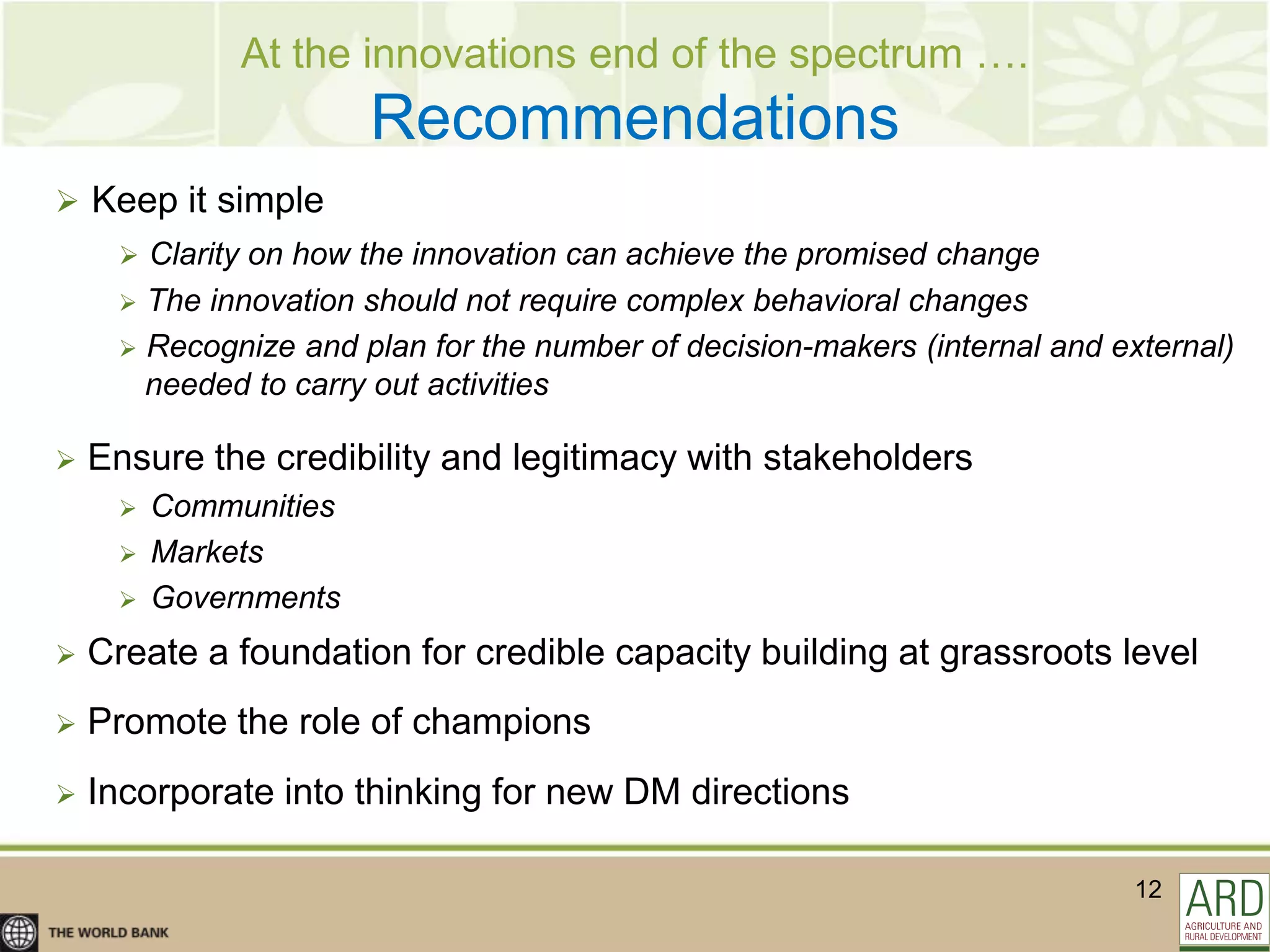 At the innovations end of the spectrum ….
                                     DM
                       Recommendations
 Keep it simple
      Clarity on how the innovation can achieve the promised change
      The innovation should not require complex behavioral changes
      Recognize and plan for the number of decision-makers (internal and external)
       needed to carry out activities

   Ensure the credibility and legitimacy with stakeholders
        Communities
        Markets
        Governments
   Create a foundation for credible capacity building at grassroots level
   Promote the role of champions
   Incorporate into thinking for new DM directions

                                                                            12
 