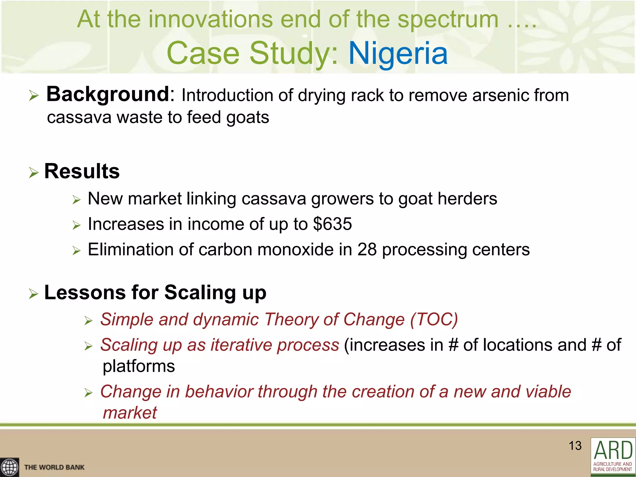At the innovations end of the spectrum ….
                       Case Study: Nigeria
   Background: Introduction of drying rack to remove arsenic from
    cassava waste to feed goats


 Results
          New market linking cassava growers to goat herders
          Increases in income of up to $635
          Elimination of carbon monoxide in 28 processing centers

 Lessons          for Scaling up
              Simple and dynamic Theory of Change (TOC)
              Scaling up as iterative process (increases in # of locations and # of
               platforms
              Change in behavior through the creation of a new and viable
               market
                                                                            13
 