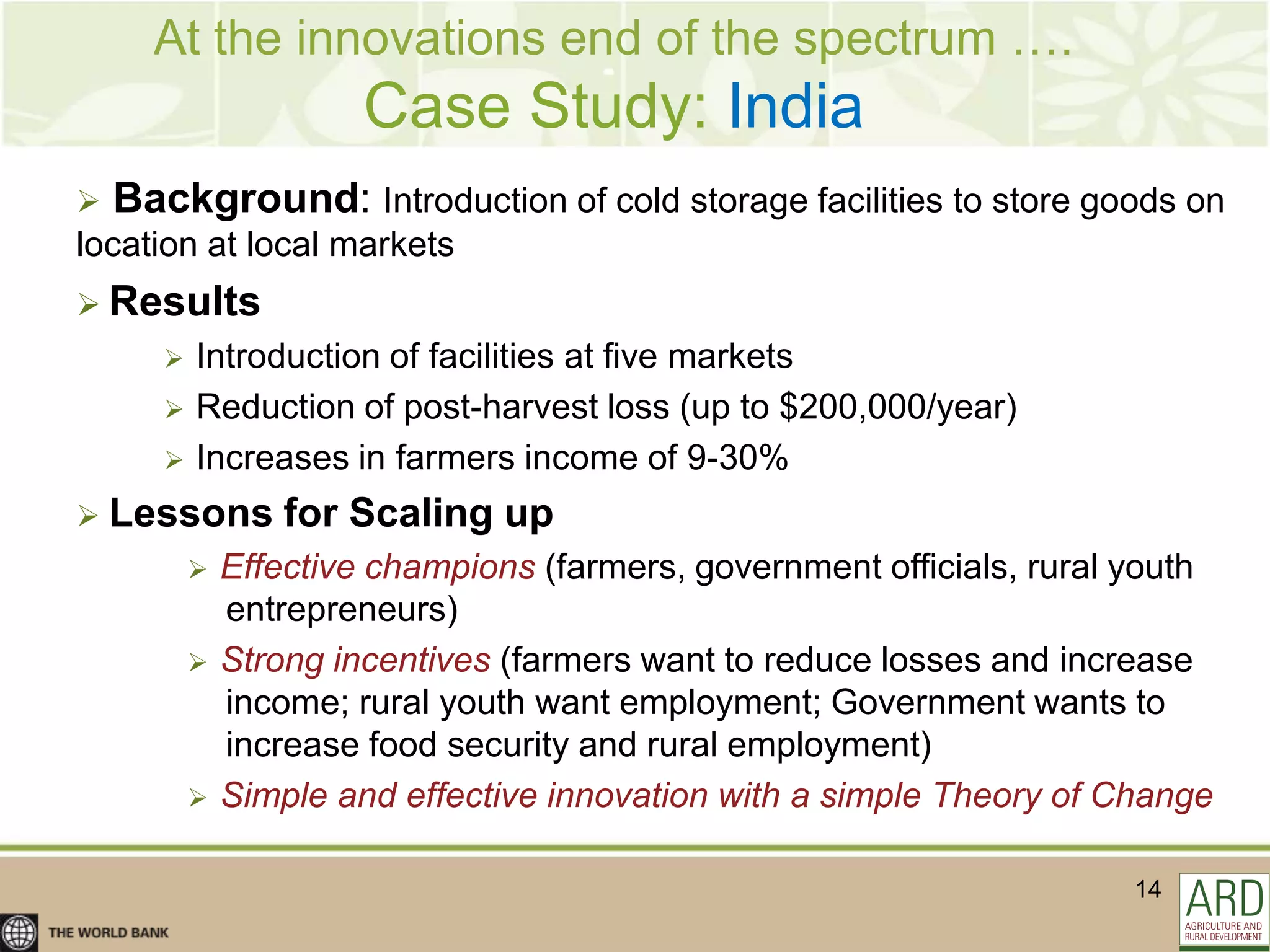 At the innovations end of the spectrum ….
                        Case Study: India
   Background: Introduction of cold storage facilities to store goods on
location at local markets
 Results
          Introduction of facilities at five markets
          Reduction of post-harvest loss (up to $200,000/year)
          Increases in farmers income of 9-30%
 Lessons          for Scaling up
              Effective champions (farmers, government officials, rural youth
               entrepreneurs)
              Strong incentives (farmers want to reduce losses and increase
               income; rural youth want employment; Government wants to
               increase food security and rural employment)
              Simple and effective innovation with a simple Theory of Change

                                                                         14
 