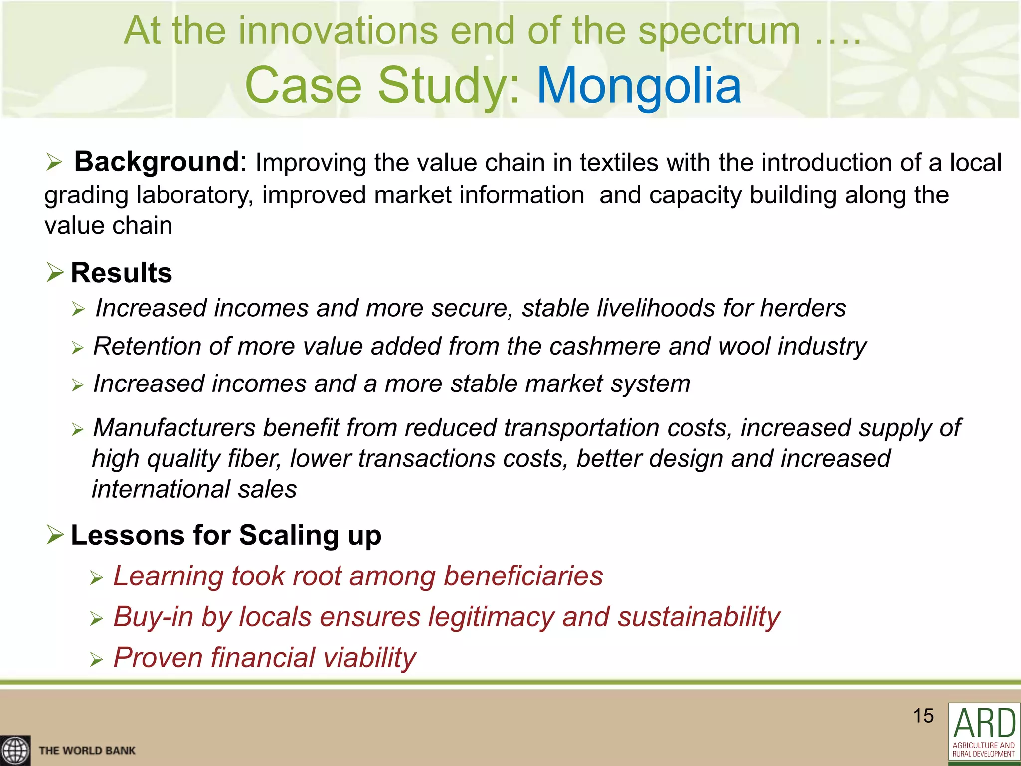 At the innovations end of the spectrum ….
                   Case Study: Mongolia
 Background: Improving the value chain in textiles with the introduction of a local
grading laboratory, improved market information and capacity building along the
value chain
 Results
   Increased incomes and more secure, stable livelihoods for herders
   Retention of more value added from the cashmere and wool industry
   Increased incomes and a more stable market system

     Manufacturers benefit from reduced transportation costs, increased supply of
      high quality fiber, lower transactions costs, better design and increased
      international sales
 Lessons for Scaling up
    Learning took root among beneficiaries
    Buy-in by locals ensures legitimacy and sustainability
    Proven financial viability

                                                                             15
 
