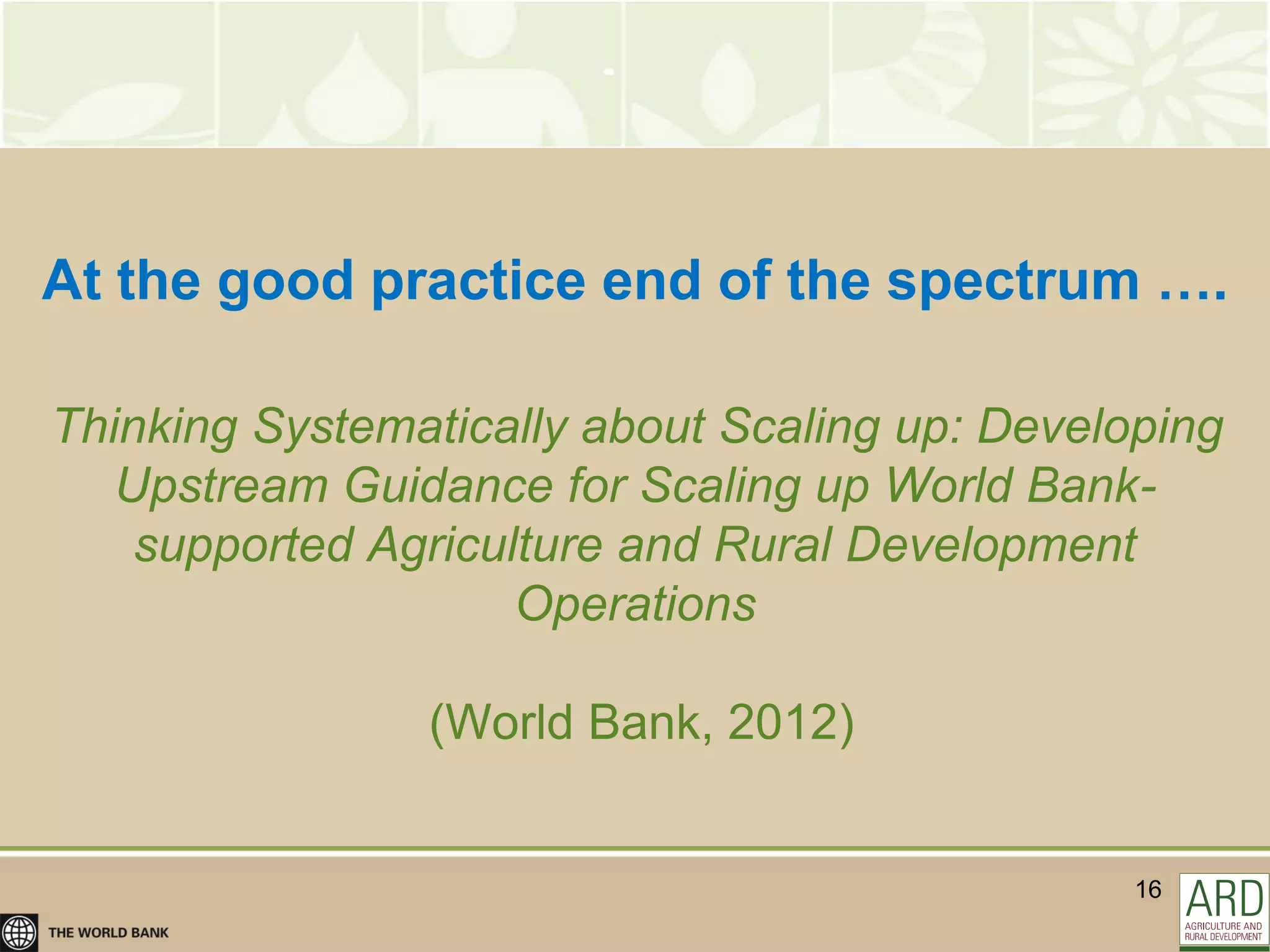 At the good practice end of the spectrum ….

Thinking Systematically about Scaling up: Developing
   Upstream Guidance for Scaling up World Bank-
    supported Agriculture and Rural Development
                     Operations

                (World Bank, 2012)


                                                16
 