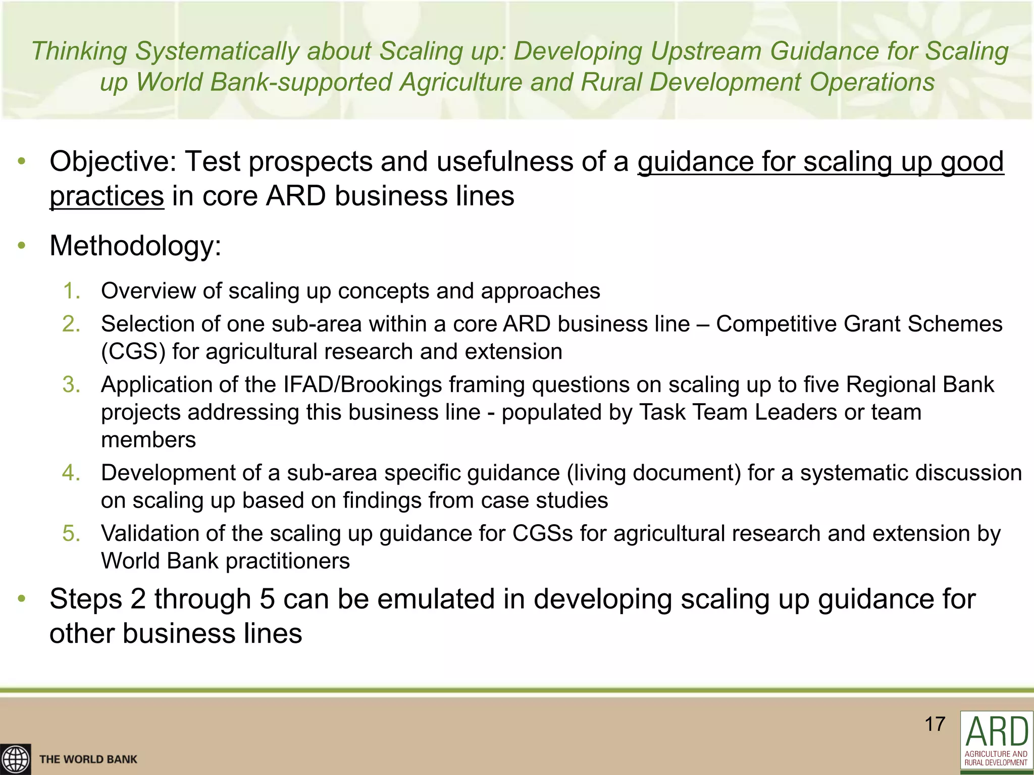 Thinking Systematically about Scaling up: Developing Upstream Guidance for Scaling
      up World Bank-supported Agriculture and Rural Development Operations


• Objective: Test prospects and usefulness of a guidance for scaling up good
  practices in core ARD business lines
• Methodology:
   1. Overview of scaling up concepts and approaches
   2. Selection of one sub-area within a core ARD business line – Competitive Grant Schemes
      (CGS) for agricultural research and extension
   3. Application of the IFAD/Brookings framing questions on scaling up to five Regional Bank
      projects addressing this business line - populated by Task Team Leaders or team
      members
   4. Development of a sub-area specific guidance (living document) for a systematic discussion
      on scaling up based on findings from case studies
   5. Validation of the scaling up guidance for CGSs for agricultural research and extension by
      World Bank practitioners
• Steps 2 through 5 can be emulated in developing scaling up guidance for
  other business lines


                                                                                     17
 