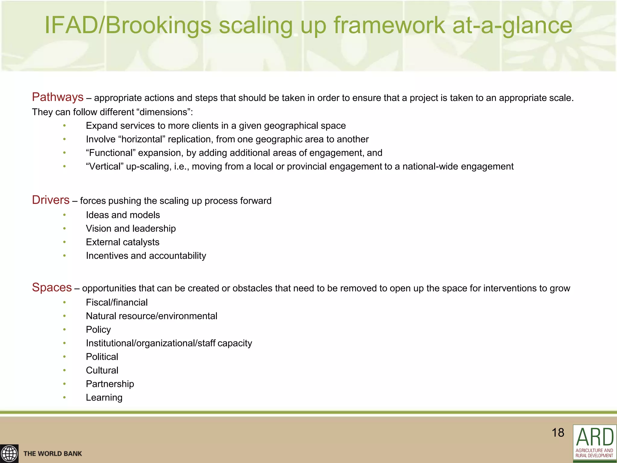 IFAD/Brookings scaling up framework at-a-glance

Pathways – appropriate actions and steps that should be taken in order to ensure that a project is taken to an appropriate scale.
They can follow different “dimensions”:
       •     Expand services to more clients in a given geographical space
       •     Involve “horizontal” replication, from one geographic area to another
       •     “Functional” expansion, by adding additional areas of engagement, and
       •     “Vertical” up-scaling, i.e., moving from a local or provincial engagement to a national-wide engagement


Drivers – forces pushing the scaling up process forward
       •     Ideas and models
       •     Vision and leadership
       •     External catalysts
       •     Incentives and accountability


Spaces – opportunities that can be created or obstacles that need to be removed to open up the space for interventions to grow
       •     Fiscal/financial
       •     Natural resource/environmental
       •     Policy
       •     Institutional/organizational/staff capacity
       •     Political
       •     Cultural
       •     Partnership
       •     Learning


                                                                                                                           18
 