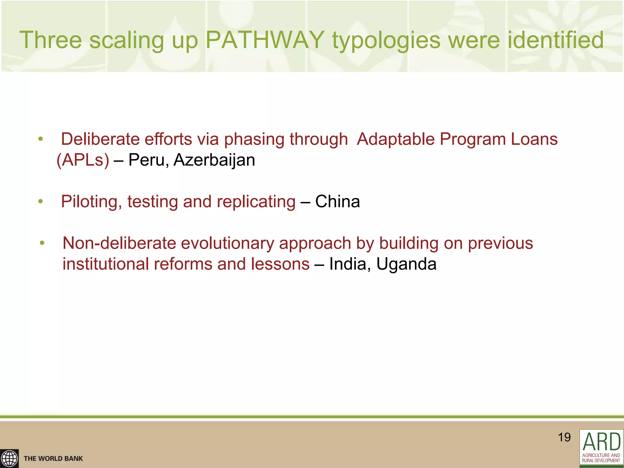 Three scaling up PATHWAY typologies were identified


 • Deliberate efforts via phasing through Adaptable Program Loans
   (APLs) – Peru, Azerbaijan

 • Piloting, testing and replicating – China

 • Non-deliberate evolutionary approach by building on previous
   institutional reforms and lessons – India, Uganda




                                                                  19
 