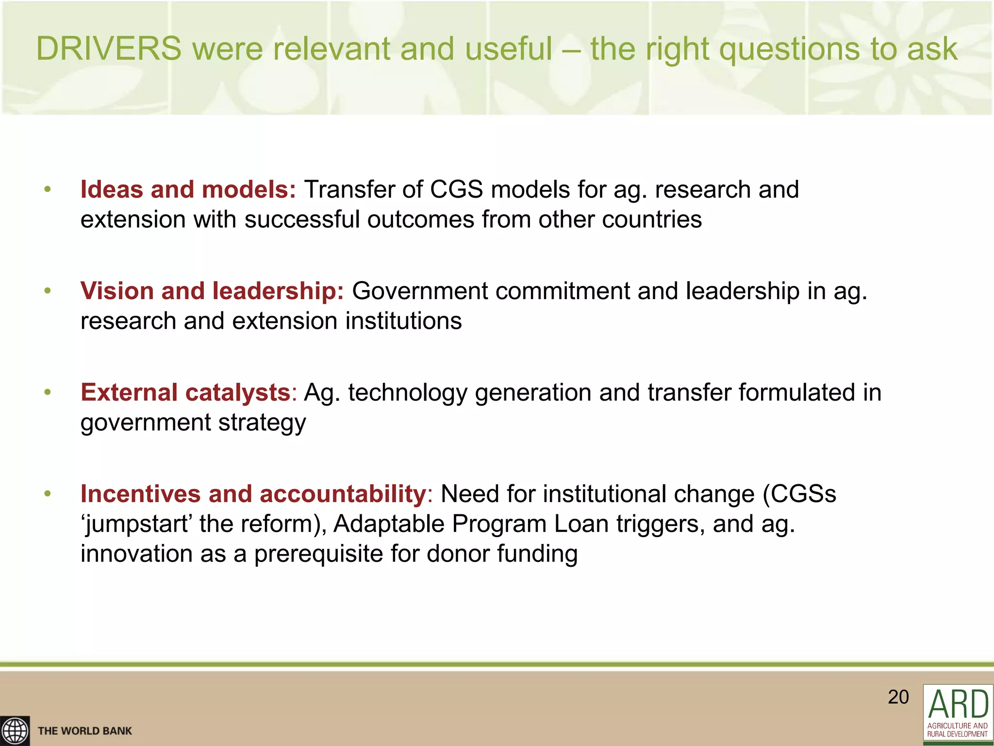 DRIVERS were relevant and useful – the right questions to ask



•   Ideas and models: Transfer of CGS models for ag. research and
    extension with successful outcomes from other countries

•   Vision and leadership: Government commitment and leadership in ag.
    research and extension institutions

•   External catalysts: Ag. technology generation and transfer formulated in
    government strategy

•   Incentives and accountability: Need for institutional change (CGSs
    „jumpstart‟ the reform), Adaptable Program Loan triggers, and ag.
    innovation as a prerequisite for donor funding




                                                                               20
 