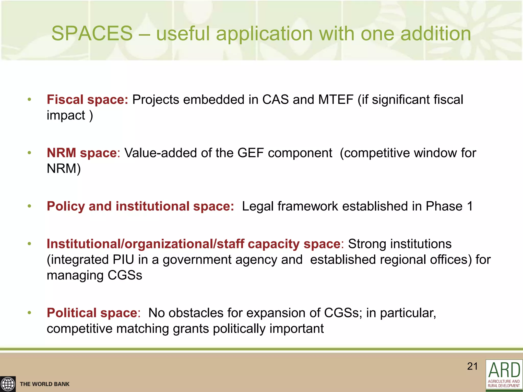 SPACES – useful application with one addition


•   Fiscal space: Projects embedded in CAS and MTEF (if significant fiscal
    impact )

•   NRM space: Value-added of the GEF component (competitive window for
    NRM)

•   Policy and institutional space: Legal framework established in Phase 1

•   Institutional/organizational/staff capacity space: Strong institutions
    (integrated PIU in a government agency and established regional offices) for
    managing CGSs

•   Political space: No obstacles for expansion of CGSs; in particular,
    competitive matching grants politically important

                                                                             21
 