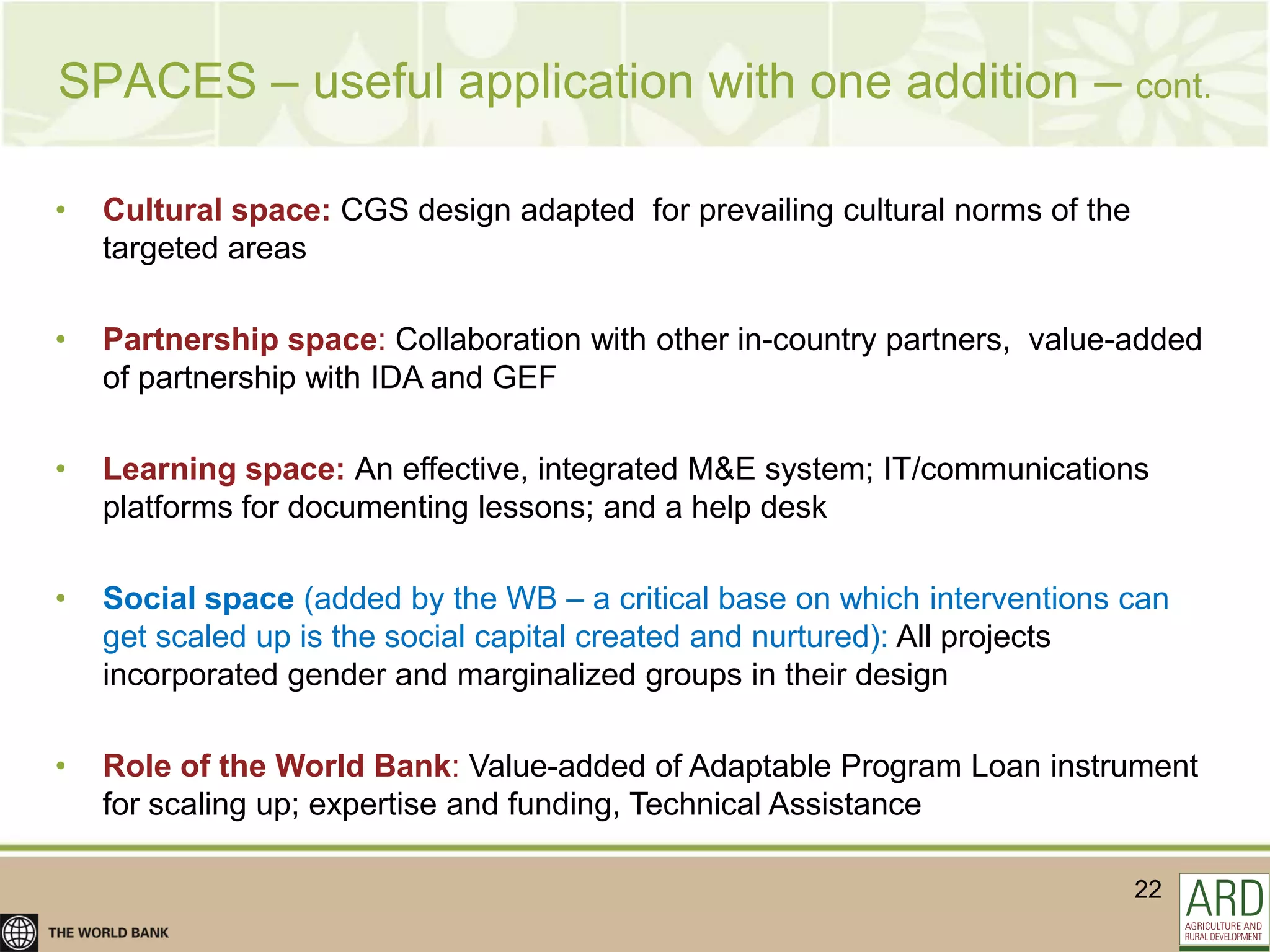 SPACES – useful application with one addition – cont.

•   Cultural space: CGS design adapted for prevailing cultural norms of the
    targeted areas

•   Partnership space: Collaboration with other in-country partners, value-added
    of partnership with IDA and GEF

•   Learning space: An effective, integrated M&E system; IT/communications
    platforms for documenting lessons; and a help desk

•   Social space (added by the WB – a critical base on which interventions can
    get scaled up is the social capital created and nurtured): All projects
    incorporated gender and marginalized groups in their design

•   Role of the World Bank: Value-added of Adaptable Program Loan instrument
    for scaling up; expertise and funding, Technical Assistance

                                                                              22
 