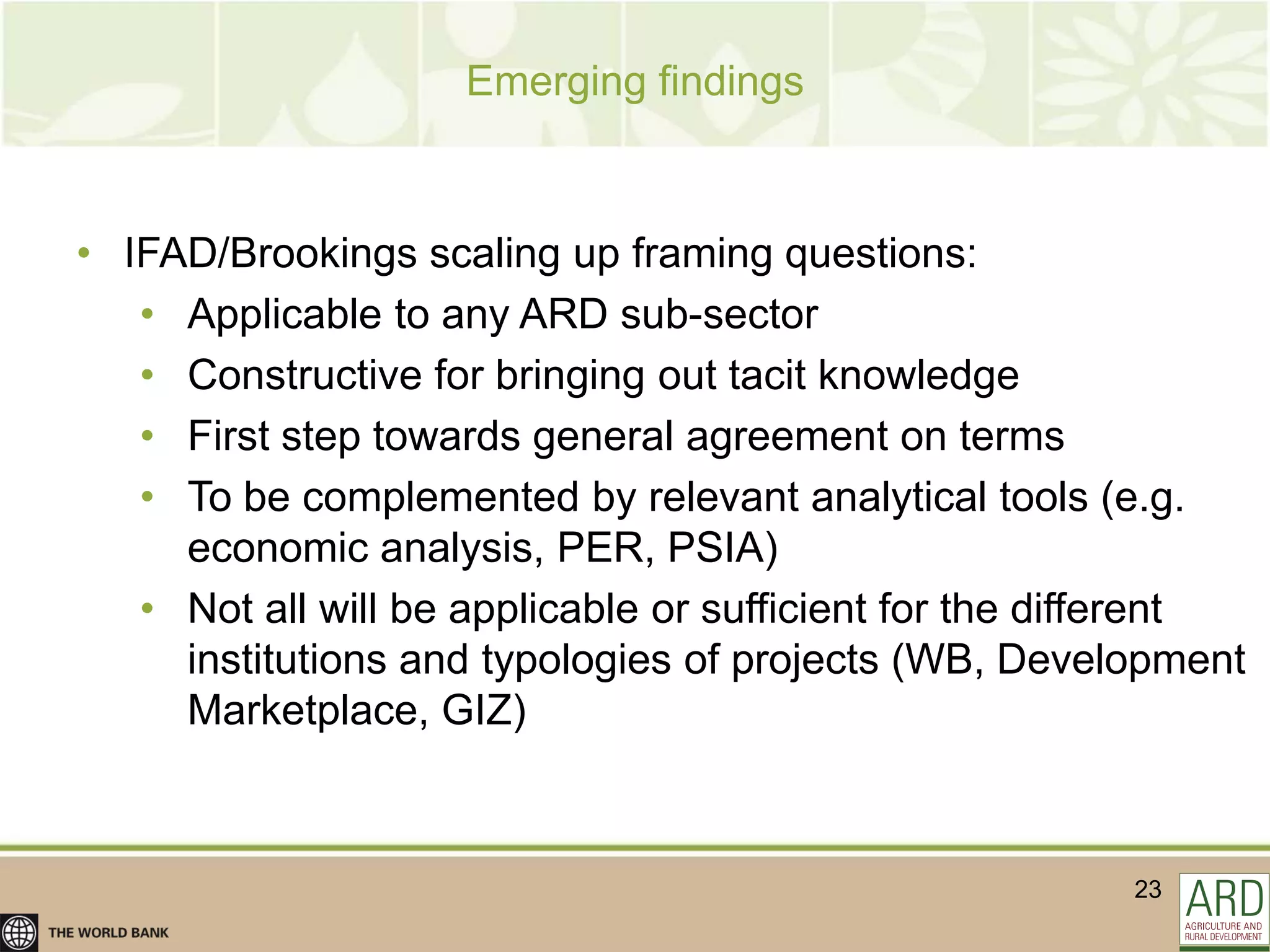 Emerging findings



• IFAD/Brookings scaling up framing questions:
   • Applicable to any ARD sub-sector
   • Constructive for bringing out tacit knowledge
   • First step towards general agreement on terms
   • To be complemented by relevant analytical tools (e.g.
     economic analysis, PER, PSIA)
   • Not all will be applicable or sufficient for the different
     institutions and typologies of projects (WB, Development
     Marketplace, GIZ)



                                                         23
 