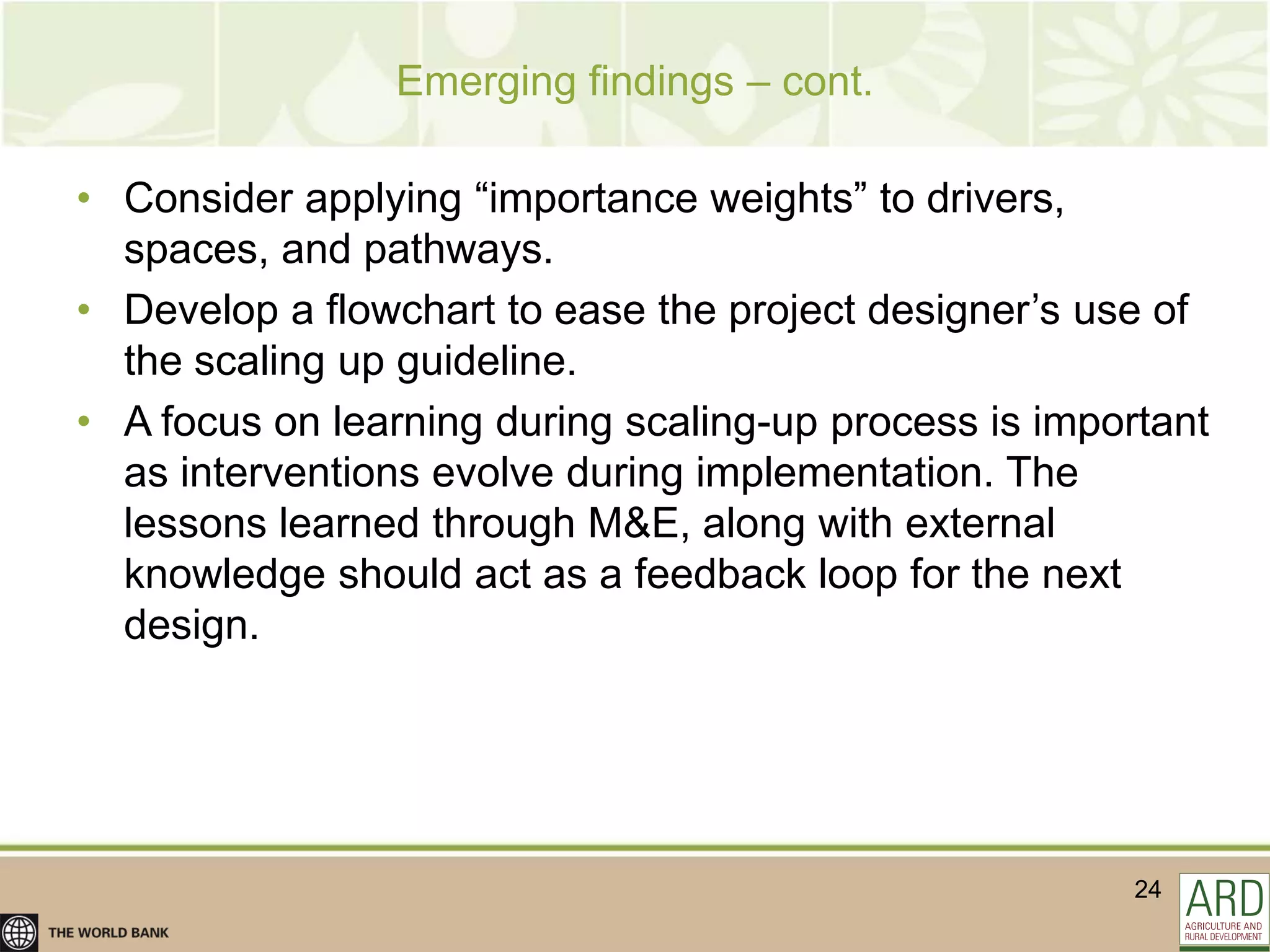 Emerging findings – cont.

• Consider applying “importance weights” to drivers,
  spaces, and pathways.
• Develop a flowchart to ease the project designer‟s use of
  the scaling up guideline.
• A focus on learning during scaling-up process is important
  as interventions evolve during implementation. The
  lessons learned through M&E, along with external
  knowledge should act as a feedback loop for the next
  design.




                                                        24
 
