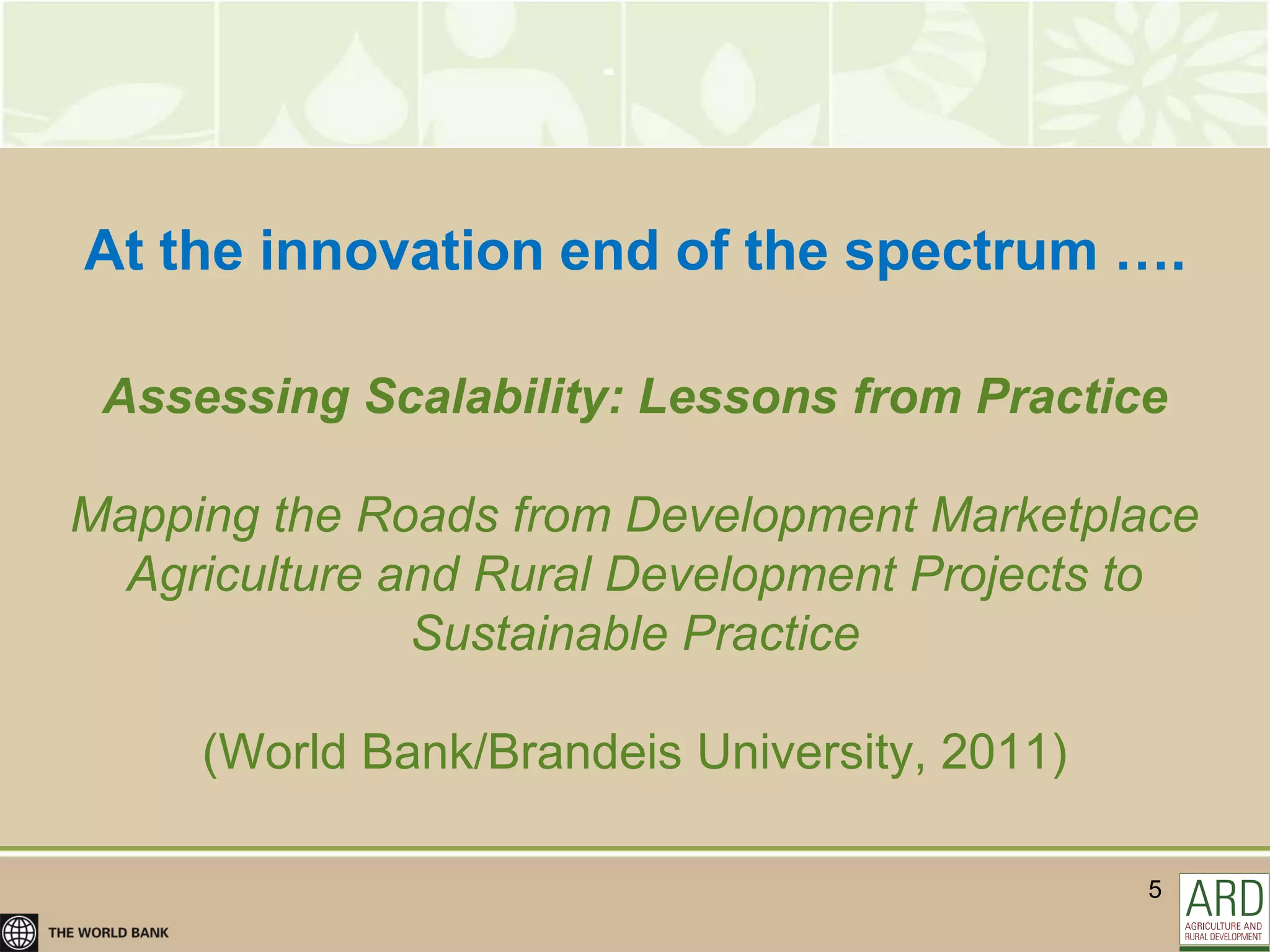 At the innovation end of the spectrum ….

 Assessing Scalability: Lessons from Practice

Mapping the Roads from Development Marketplace
  Agriculture and Rural Development Projects to
               Sustainable Practice

     (World Bank/Brandeis University, 2011)

                                              5
 