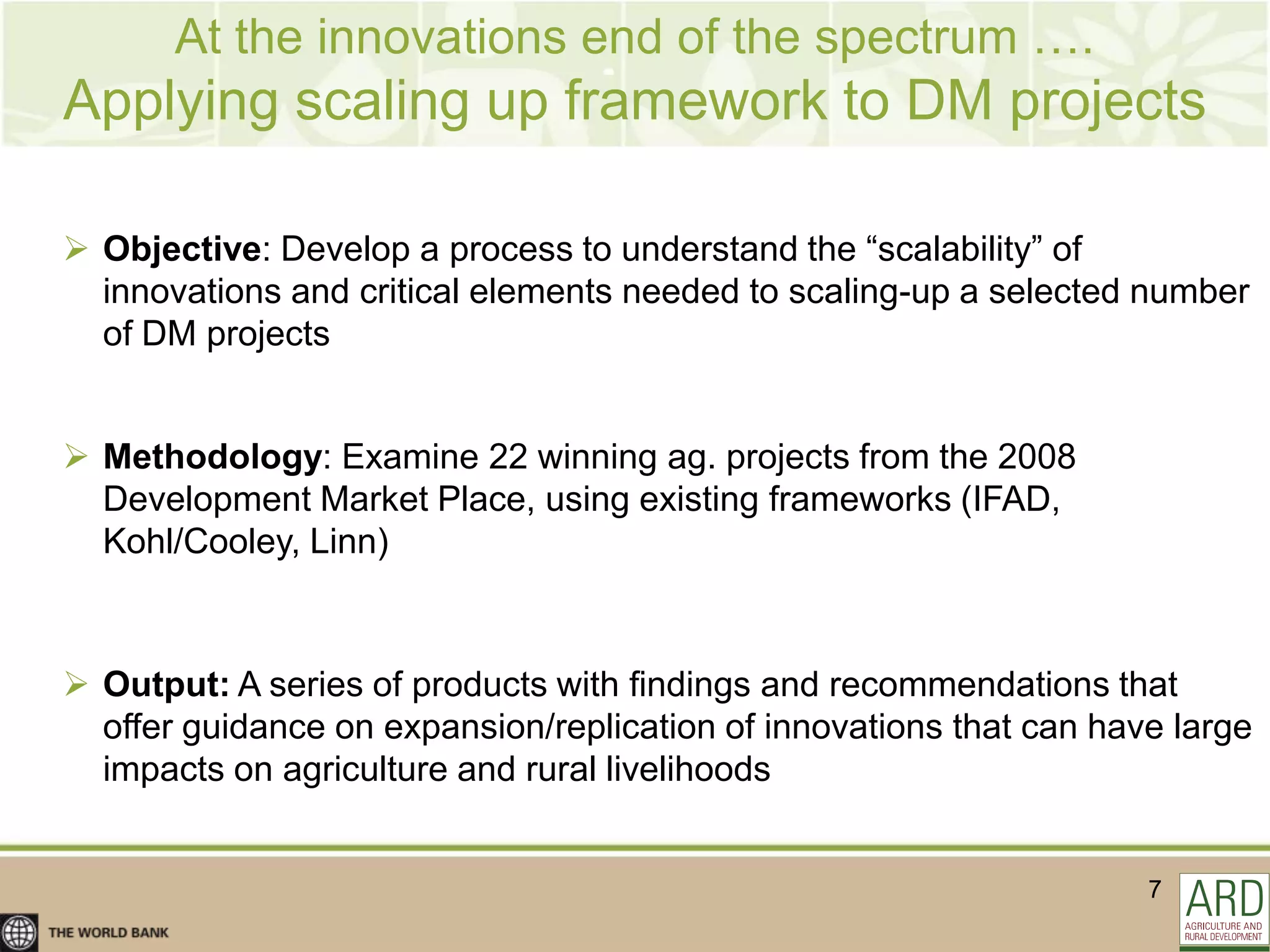 At the innovations end of the spectrum ….
Applying scaling up framework to DM projects

 Objective: Develop a process to understand the “scalability” of
  innovations and critical elements needed to scaling-up a selected number
  of DM projects


 Methodology: Examine 22 winning ag. projects from the 2008
  Development Market Place, using existing frameworks (IFAD,
  Kohl/Cooley, Linn)



 Output: A series of products with findings and recommendations that
  offer guidance on expansion/replication of innovations that can have large
  impacts on agriculture and rural livelihoods


                                                                     7
 