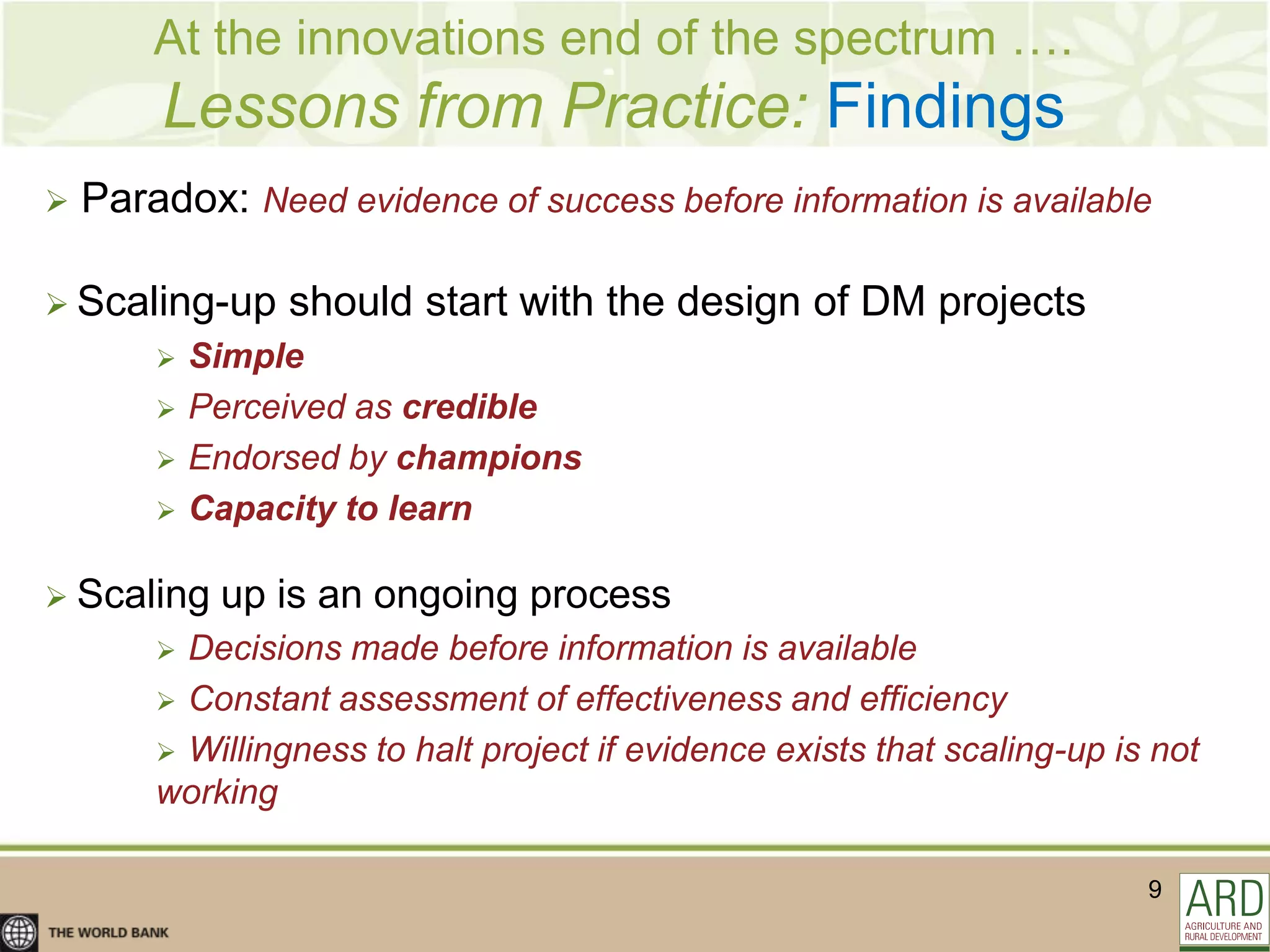 At the innovations end of the spectrum ….
        Lessons from Practice: Findings
   Paradox: Need evidence of success before information is available

 Scaling-up     should start with the design of DM projects
           Simple
           Perceived as credible
           Endorsed by champions
           Capacity to learn

 Scaling    up is an ongoing process
         Decisions made before information is available
         Constant assessment of effectiveness and efficiency
         Willingness to halt project if evidence exists that scaling-up is not
        working

                                                                           9
 