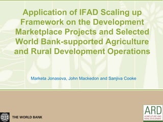 Application of IFAD Scaling up
 Framework on the Development
Marketplace Projects and Selected
World Bank-supported Agriculture
and Rural Development Operations


    Marketa Jonasova, John Mackedon and Sanjiva Cooke
 