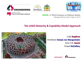 5WCSQ – 5° World Congress on Software Quality
                          Shangai (China), Oct 31-Nov 4, 2011




The LEGO Maturity & Capability Model Approach


                                            Luigi Buglione
                   Christiane Gresse von Wangenheim
                                         Jean C.R. Hauck
                                         Fergal McCaffery




                            www.eng.it
 