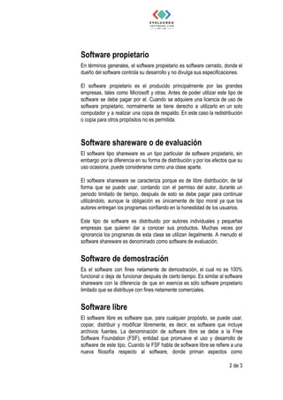Software​ ​propietario 
En términos generales, el software propietario es software cerrado, donde el
dueño​ ​del​ ​software​ ​controla​ ​su​ ​desarrollo​ ​y​ ​no​ ​divulga​ ​sus​ ​especificaciones.
El software propietario es el producido principalmente por las grandes
empresas, tales como Microsoft y otras. Antes de poder utilizar este tipo de
software se debe pagar por el. Cuando se adquiere una licencia de uso de
software propietario, normalmente se tiene derecho a utilizarlo en un solo
computador y a realizar una copia de respaldo. En este caso la redistribución
o​ ​copia​ ​para​ ​otros​ ​propósitos​ ​no​ ​es​ ​permitida.
 
Software​ ​shareware​ ​o​ ​de​ ​evaluación  
El software tipo shareware es un tipo particular de software propietario, sin
embargo por la diferencia en su forma de distribución y por los efectos que su
uso​ ​ocasiona,​ ​puede​ ​considerarse​ ​como​ ​una​ ​clase​ ​aparte.
El software shareware se caracteriza porque es de libre distribución, de tal
forma que se puede usar, contando con el permiso del autor, durante un
periodo limitado de tiempo, después de esto se debe pagar para continuar
utilizándolo, aunque la obligación es únicamente de tipo moral ya que los
autores​ ​entregan​ ​los​ ​programas​ ​confiando​ ​en​ ​la​ ​honestidad​ ​de​ ​los​ ​usuarios.
Este tipo de software es distribuido por autores individuales y pequeñas
empresas que quieren dar a conocer sus productos. Muchas veces por
ignorancia los programas de esta clase se utilizan ilegalmente. A menudo el
software​ ​shareware​ ​es​ ​denominado​ ​como​ ​software​ ​de​ ​evaluación.
Software​ ​de​ ​demostración  
Es el software con fines netamente de demostración, el cual no es 100%
funcional o deja de funcionar después de cierto tiempo. Es similar al software
shareware con la diferencia de que en esencia es sólo software propietario
limitado​ ​que​ ​se​ ​distribuye​ ​con​ ​fines​ ​netamente​ ​comerciales.
Software​ ​libre  
El software libre es software que, para cualquier propósito, se puede usar,
copiar, distribuir y modificar libremente, es decir, es software que incluye
archivos fuentes. La denominación de software libre se debe a la Free
Software Foundation (FSF), entidad que promueve el uso y desarrollo de
software de este tipo. Cuando la FSF habla de software libre se refiere a una
nueva filosofía respecto al software, donde priman aspectos como
2​ ​de​ ​3
 