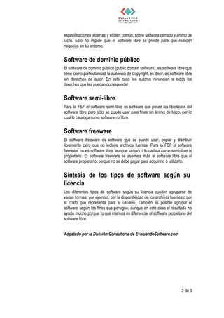 especificaciones abiertas y el bien común, sobre software cerrado y ánimo de
lucro. Esto no impide que el software libre se preste para que realicen
negocios​ ​en​ ​su​ ​entorno.
Software​ ​de​ ​dominio​ ​público 
El software de dominio público (public domain software), es software libre que
tiene como particularidad la ausencia de Copyright, es decir, es software libre
sin derechos de autor. En este caso los autores renuncian a todos los
derechos​ ​que​ ​les​ ​puedan​ ​corresponder.
Software​ ​semi-libre  
Para la FSF el software semi-libre es software que posee las libertades del
software libre pero sólo se puede usar para fines sin ánimo de lucro, por lo
cual​ ​lo​ ​cataloga​ ​como​ ​software​ ​no​ ​libre.
Software​ ​freeware  
El software freeware es software que se puede usar, copiar y distribuir
libremente pero que no incluye archivos fuentes. Para la FSF el software
freeware no es software libre, aunque tampoco lo califica como semi-libre ni
propietario. El software freeware se asemeja más al software libre que al
software​ ​propietario,​ ​porque​ ​no​ ​se​ ​debe​ ​pagar​ ​para​ ​adquirirlo​ ​o​ ​utilizarlo.
Síntesis de los tipos de software según su               
licencia  
Los diferentes tipos de software según su licencia pueden agruparse de
varias formas, por ejemplo, por la disponibilidad de los archivos fuentes o por
el costo que representa para el usuario. También es posible agrupar el
software según los fines que persigue, aunque en este caso el resultado no
ayuda mucho porque lo que interesa es diferenciar el software propietario del
software​ ​libre.
Adpatado​ ​por​ ​la​ ​División​ ​Consultoría​ ​de​ ​EvaluandoSoftware.com
3​ ​de​ ​3
 