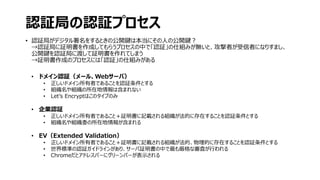 認証局の認証プロセス
• 認証局がデジタル署名をするときの公開鍵は本当にその人の公開鍵？
→認証局に証明書を作成してもらうプロセスの中で「認証」の仕組みが無いと、攻撃者が受信者になりすまし、
公開鍵を認証局に渡して証明書を作れてしまう
→証明書作成のプロセスには「認証」の仕組みがある
• ドメイン認証（メール、Webサーバ）
• 正しいドメイン所有者であることを認証条件とする
• 組織名や組織の所在地情報は含まれない
• Let’s Encryptはこのタイプのみ
• 企業認証
• 正しいドメイン所有者であること＋証明書に記載される組織が法的に存在することを認証条件とする
• 組織名や組織委の所在地情報が含まれる
• EV（Extended Validation）
• 正しいドメイン所有者であること＋証明書に記載される組織が法的、物理的に存在することを認証条件とする
• 世界標準の認証ガイドラインがあり、サーバ証明書の中で最も厳格な審査が行われる
• Chromeだとアドレスバーにグリーンバーが表示される
 