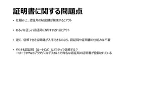 証明書に関する問題点
• 仕組み上、認証局の秘密鍵が漏洩するとアウト
• あるいは正しい認証局になりすまされるとアウト
• 逆に、信頼できる公開鍵が入手できるのなら、認証局や証明書の仕組みは不要
• そもそも認証局（ルートCA）はどうやって信頼する？
→メーラやWebブラウザにはデフォルトで有名な認証局の証明書が登録されている
 