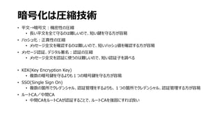 暗号化は圧縮技術
• 平文→暗号文：機密性の圧縮
• 長い平文を全て守るのは難しいので、短い鍵を守る方が容易
• ハッシュ化：正真性の圧縮
• メッセージ全文を確認するのは難しいので、短いハッシュ値を確認する方が容易
• メッセージ認証、デジタル署名：認証の圧縮
• メッセージ全文を認証に使うのは難しいので、短い認証子を調べる
• KEK(Key Encryption Key)
• 複数の暗号鍵を守るよりも１つの暗号鍵を守る方が容易
• SSO(Single Sign On)
• 複数の箇所でクレデンシャル、認証管理をするよりも、１つの箇所でクレデンシャル、認証管理する方が容易
• ルートCA／中間CA
• 中間CAをルートCAが認証することで、ルートCAを強固にすれば良い
 