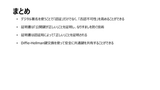 • デジタル署名を使うことで「認証」だけでなく、「否認不可性」を高めることができる
• 証明書は「公開鍵が正しい」ことを証明し、なりすましを防ぐ技術
• 証明書は認証局によって「正しい」ことを証明される
• Diffie-Hellman鍵交換を使って安全に共通鍵を共有することができる
まとめ
 