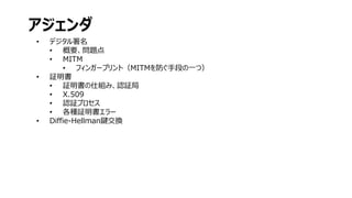 • デジタル署名
• 概要、問題点
• MITM
• フィンガープリント（MITMを防ぐ手段の一つ）
• 証明書
• 証明書の仕組み、認証局
• X.509
• 認証プロセス
• 各種証明書エラー
• Diffie-Hellman鍵交換
アジェンダ
 